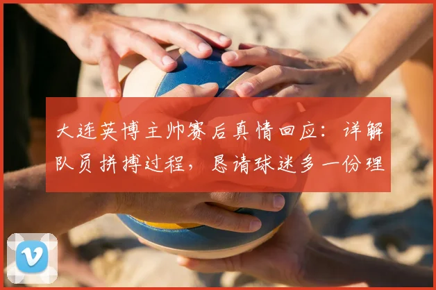 大连英博主帅赛后真情回应：详解队员拼搏过程，恳请球迷多一份理解与支持