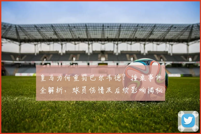 皇马为何重罚巴尔韦德？撞桌事件全解析，球员伤情及后续影响揭秘