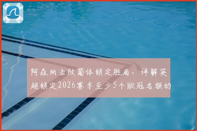 阿森纳击败葡体锁定胜局，详解英超锁定2026赛季至少5个欧冠名额的规则与影响