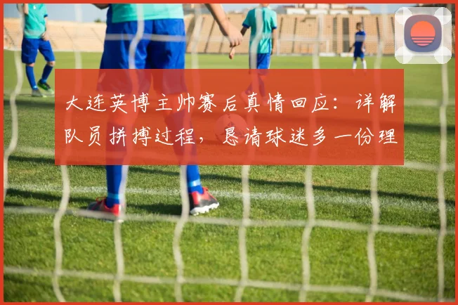 大连英博主帅赛后真情回应：详解队员拼搏过程，恳请球迷多一份理解与支持