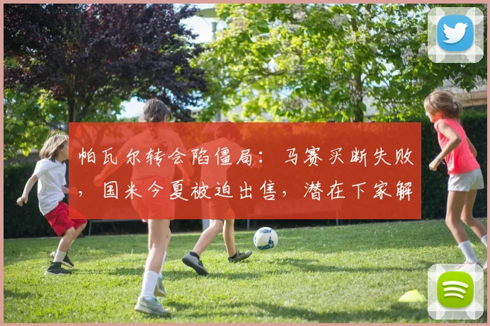 帕瓦尔转会陷僵局：马赛买断失败，国米今夏被迫出售，潜在下家解析