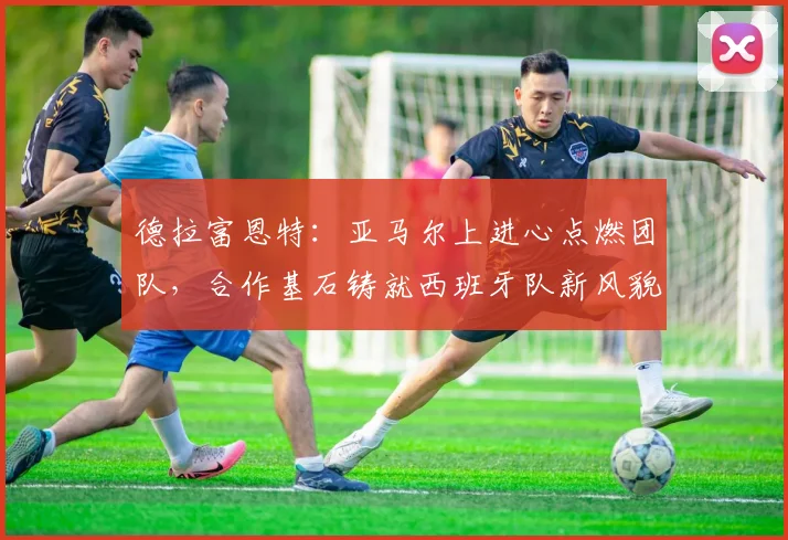 德拉富恩特:亚马尔上进心点燃团队,合作基石铸就西班牙队新风貌