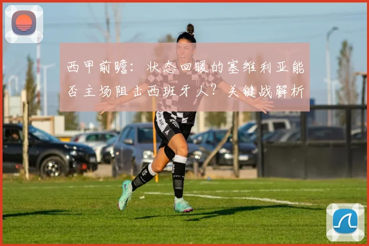 西甲前瞻：状态回暖的塞维利亚能否主场阻击西班牙人？关键战解析