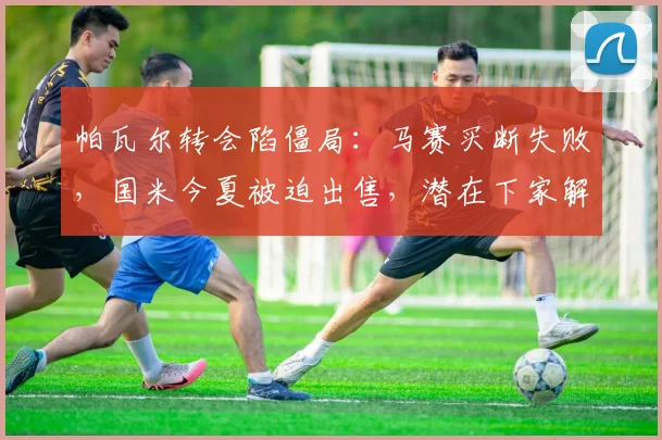 帕瓦尔转会陷僵局:马赛买断失败,国米今夏被迫出售,潜在下家解析