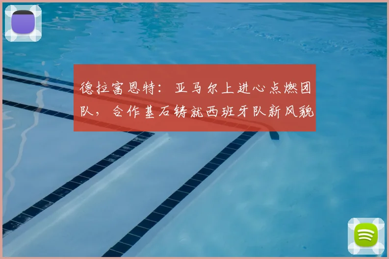 德拉富恩特：亚马尔上进心点燃团队，合作基石铸就西班牙队新风貌