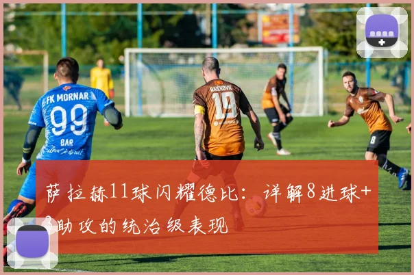萨拉赫11球闪耀德比：详解8进球+3助攻的统治级表现