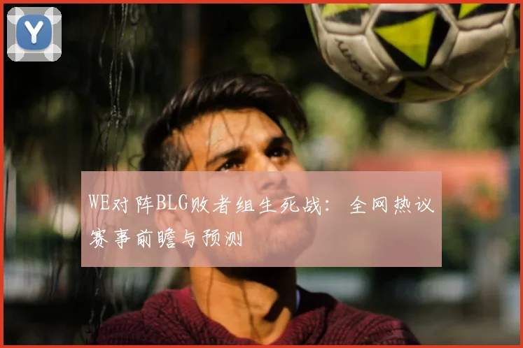 WE对阵BLG败者组生死战:全网热议赛事前瞻与预测