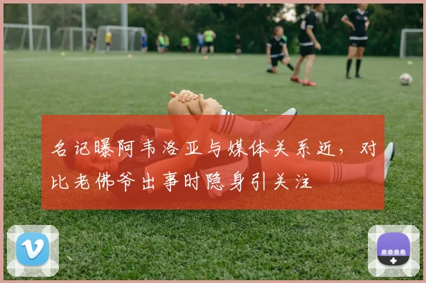 名记曝阿韦洛亚与媒体关系近,对比老佛爷出事时隐身引关注