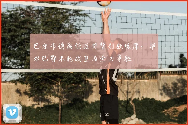 巴尔韦德离任后将暂别教练席，毕尔巴鄂末轮战皇马全力争胜