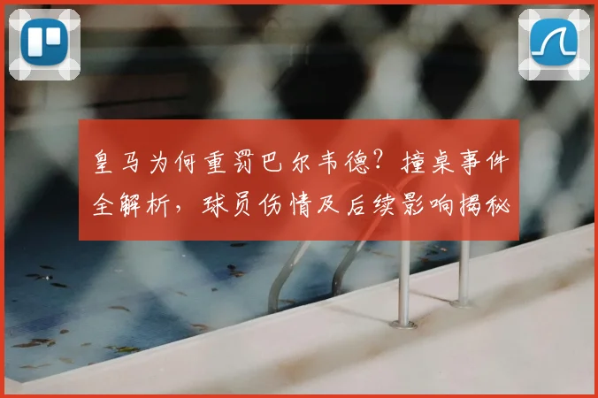 皇马为何重罚巴尔韦德？撞桌事件全解析，球员伤情及后续影响揭秘
