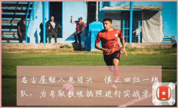 名古屋鲸八老将兴梠慎三回归一线队，为考取教练执照进行实战学习